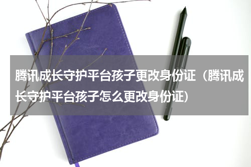 腾讯成长守护平台孩子更改身份证（腾讯成长守护平台孩子怎么更改身份证）