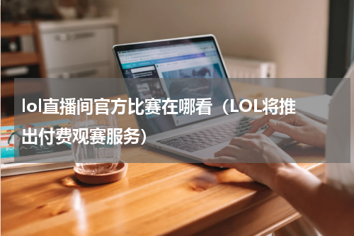 lol直播间官方比赛在哪看（LOL将推出付费观赛服务）