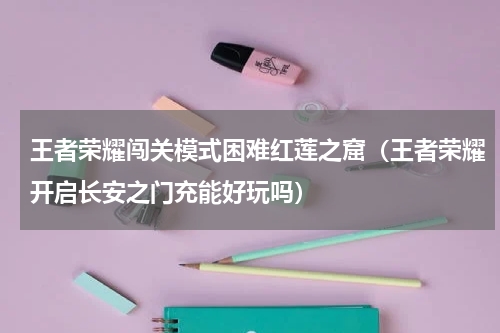 王者荣耀闯关模式困难红莲之窟（王者荣耀开启长安之门充能好玩吗）