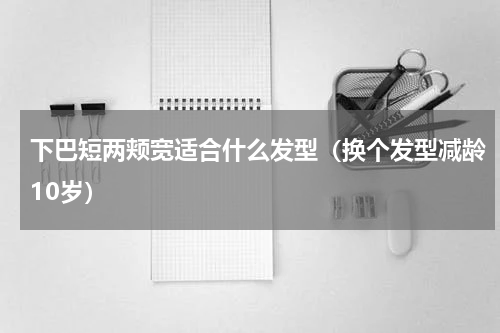 下巴短两颊宽适合什么发型（换个发型减龄10岁）
