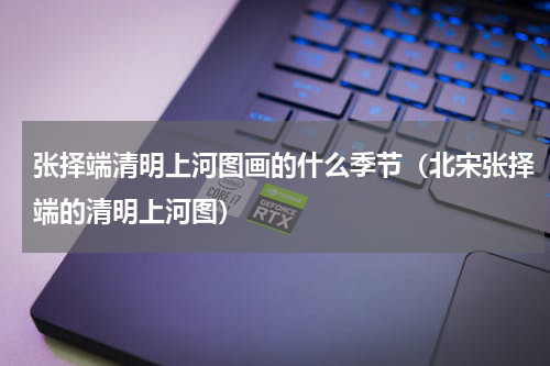 张择端清明上河图画的什么季节（北宋张择端的清明上河图）