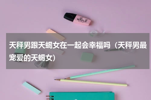 天秤男跟天蝎女在一起会幸福吗（天秤男最宠爱的天蝎女）