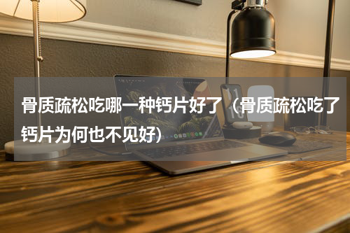 骨质疏松吃哪一种钙片好了（骨质疏松吃了钙片为何也不见好）