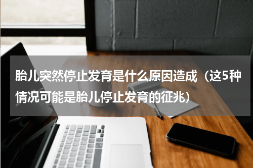 胎儿突然停止发育是什么原因造成（这5种情况可能是胎儿停止发育的征兆）