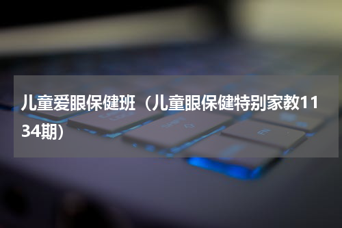 儿童爱眼保健班（儿童眼保健特别家教1134期）
