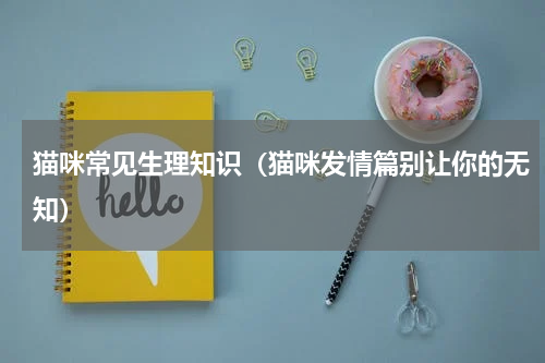 猫咪常见生理知识（猫咪发情篇别让你的无知）
