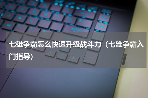 七雄争霸怎么快速升级战斗力（七雄争霸入门指导）
