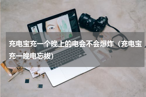 充电宝充一个晚上的电会不会爆炸（充电宝充一晚电忘拔）