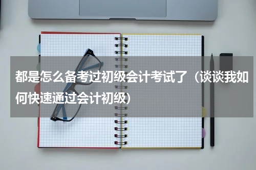 都是怎么备考过初级会计考试了（谈谈我如何快速通过会计初级）