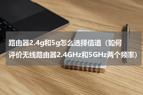 路由器2.4g和5g怎么选择信道（如何评价无线路由器2.4GHz和5GHz两个频率）