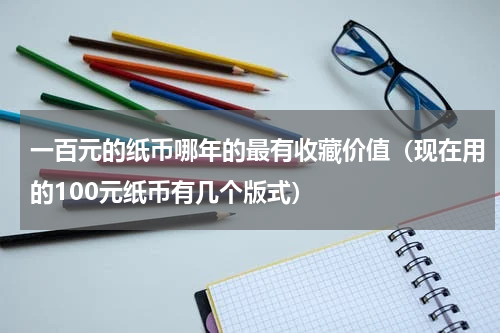一百元的纸币哪年的最有收藏价值（现在用的100元纸币有几个版式）