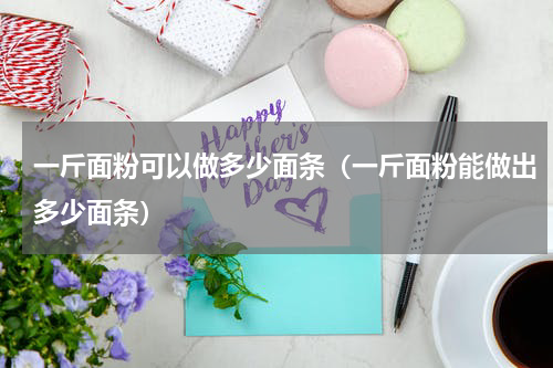 一斤面粉可以做多少面条（一斤面粉能做出多少面条）