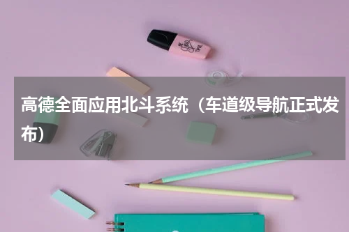 高德全面应用北斗系统（车道级导航正式发布）