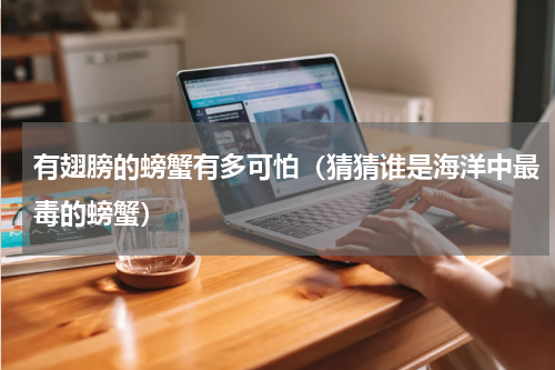 有翅膀的螃蟹有多可怕（猜猜谁是海洋中最毒的螃蟹）