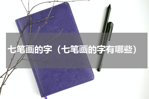 七笔画的字（七笔画的字有哪些）