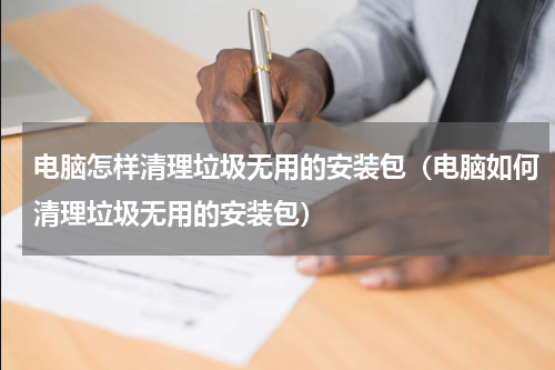 电脑怎样清理垃圾无用的安装包（电脑如何清理垃圾无用的安装包）