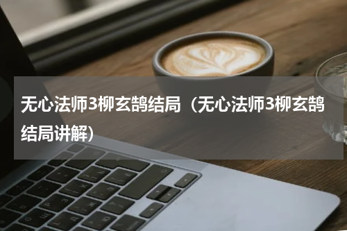 无心法师3柳玄鹄结局（无心法师3柳玄鹄结局讲解）