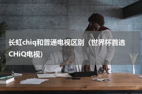 长虹chiq和普通电视区别（世界杯首选CHiQ电视）