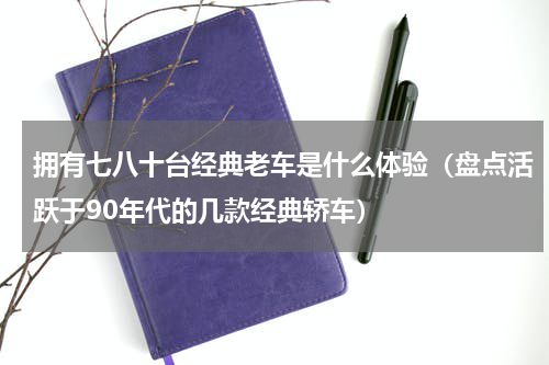 拥有七八十台经典老车是什么体验（盘点活跃于90年代的几款经典轿车）