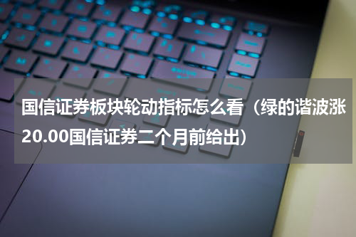 国信证券板块轮动指标怎么看（绿的谐波涨20.00国信证券二个月前给出）