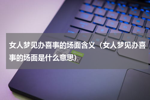 女人梦见办喜事的场面含义（女人梦见办喜事的场面是什么意思）