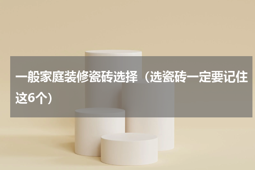 一般家庭装修瓷砖选择（选瓷砖一定要记住这6个）