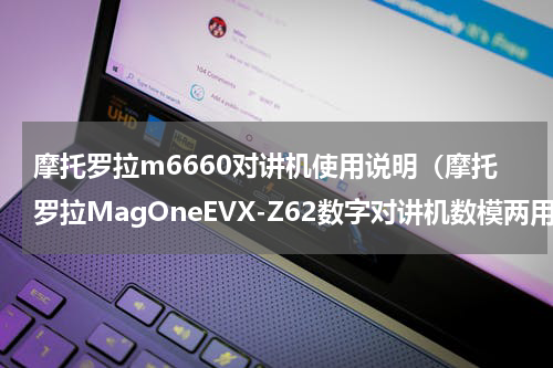 摩托罗拉m6660对讲机使用说明（摩托罗拉MagOneEVX-Z62数字对讲机数模两用对讲机初体验）