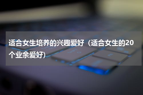 适合女生培养的兴趣爱好（适合女生的20个业余爱好）