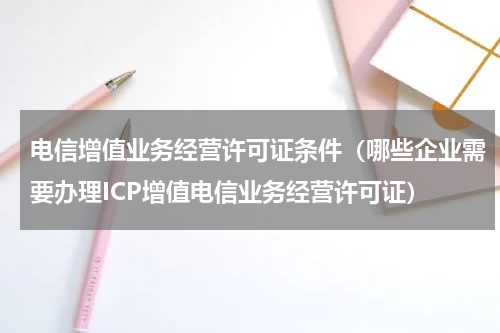 电信增值业务经营许可证条件（哪些企业需要办理ICP增值电信业务经营许可证）