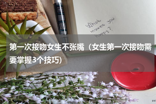 第一次接吻女生不张嘴（女生第一次接吻需要掌握3个技巧）