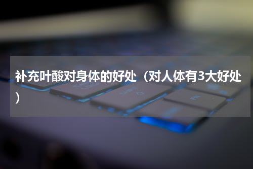 补充叶酸对身体的好处（对人体有3大好处）