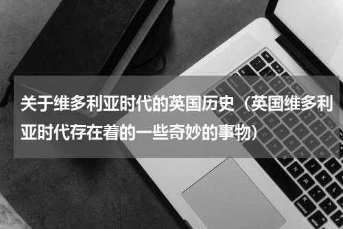 关于维多利亚时代的英国历史（英国维多利亚时代存在着的一些奇妙的事物）