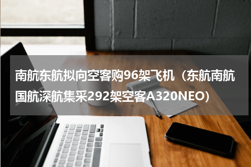 南航东航拟向空客购96架飞机（东航南航国航深航集采292架空客A320NEO）