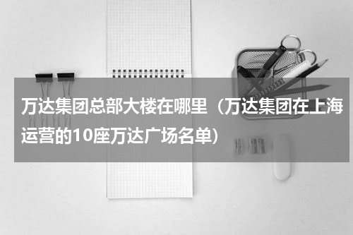 万达集团总部大楼在哪里（万达集团在上海运营的10座万达广场名单）
