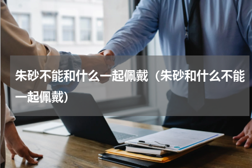 朱砂不能和什么一起佩戴（朱砂和什么不能一起佩戴）