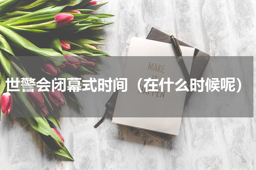 世警会闭幕式时间（在什么时候呢）