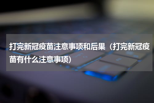 打完新冠疫苗注意事项和后果（打完新冠疫苗有什么注意事项）