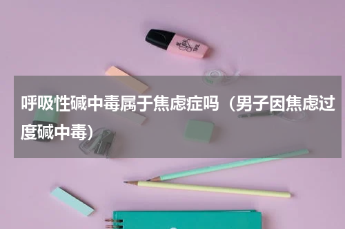 呼吸性碱中毒属于焦虑症吗（男子因焦虑过度碱中毒）