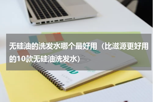 无硅油的洗发水哪个最好用（比滋源更好用的10款无硅油洗发水）