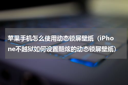 苹果手机怎么使用动态锁屏壁纸（iPhone不越狱如何设置酷炫的动态锁屏壁纸）