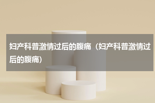 妇产科普激情过后的腹痛（妇产科普激情过后的腹痛）