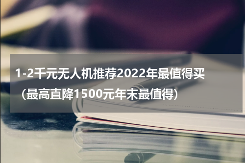 1-2千元无人机推荐2022年最值得买（最高直降1500元年末最值得）