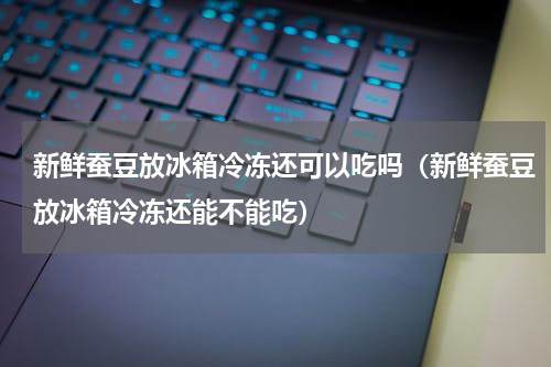 新鲜蚕豆放冰箱冷冻还可以吃吗（新鲜蚕豆放冰箱冷冻还能不能吃）