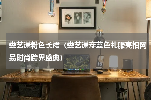 娄艺潇粉色长裙（娄艺潇穿蓝色礼服亮相网易时尚跨界盛典）