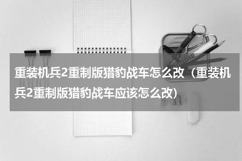 重装机兵2重制版猎豹战车怎么改（重装机兵2重制版猎豹战车应该怎么改）