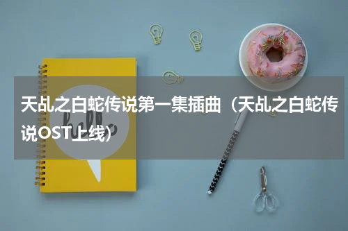 天乩之白蛇传说第一集插曲（天乩之白蛇传说OST上线）