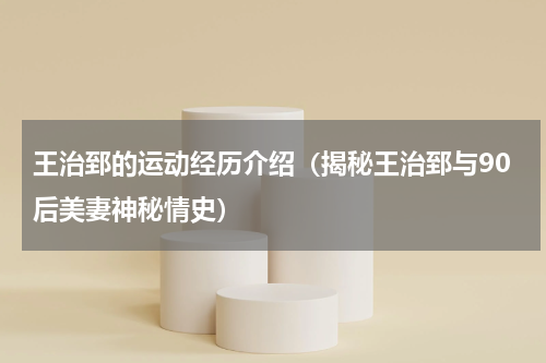 王治郅的运动经历介绍（揭秘王治郅与90后美妻神秘情史）