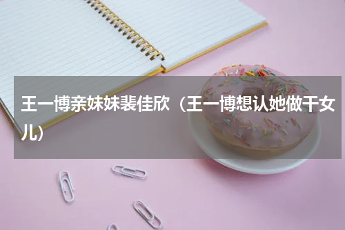 王一博亲妹妹裴佳欣（王一博想认她做干女儿）