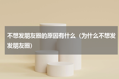 不想发朋友圈的原因有什么（为什么不想发发朋友圈）