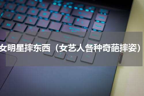 女明星摔东西（女艺人各种奇葩摔姿）